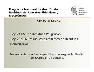 Programa Nacional de Gestión de
Residuos de Aparatos Eléctricos y
Electrónicos
                   ASPECTO LEGAL




• Ley 24.051 de Residuos Peligrosos
• Ley 25.916 Presupuestos Mínimos de Residuos
 Domiciliarios


Ausencia de una Ley específica que regule la Gestión
              de RAEEs en Argentina.
 