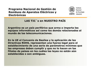 Programa Nacional de Gestión de
Residuos de Aparatos Eléctricos y
Electrónicos

            LAS TIC´s en NUESTRO PAÍS

Argentina es un país periférico que arma o importa los
equipos informáticos así como los demás relacionados al
mundo de las telecomunicaciones.

En la UE el Convenio de Basilea y la aplicación de las
Directivas ROHS, representan una fuerza legal para el
establecimiento de una serie de parámetros mínimos que
las empresas deben cumplir y que no lo hacen en las
filiales de países en los cuáles las leyes no están aún
establecidas o son ambiguas.
 