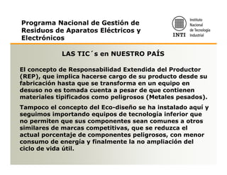Programa Nacional de Gestión de
Residuos de Aparatos Eléctricos y
Electrónicos

            LAS TIC´s en NUESTRO PAÍS

El concepto de Responsabilidad Extendida del Productor
(REP), que implica hacerse cargo de su producto desde su
fabricación hasta que se transforma en un equipo en
desuso no es tomada cuenta a pesar de que contienen
materiales tipificados como peligrosos (Metales pesados).
Tampoco el concepto del Eco-diseño se ha instalado aquí y
seguimos importando equipos de tecnología inferior que
no permiten que sus componentes sean comunes a otros
similares de marcas competitivas, que se reduzca el
actual porcentaje de componentes peligrosos, con menor
consumo de energía y finalmente la no ampliación del
ciclo de vida útil.
 