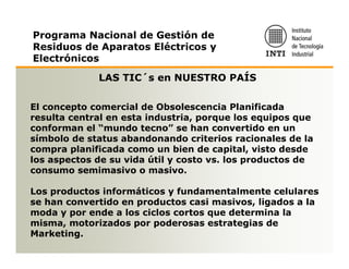Programa Nacional de Gestión de
Residuos de Aparatos Eléctricos y
Electrónicos

             LAS TIC´s en NUESTRO PAÍS

El concepto comercial de Obsolescencia Planificada
resulta central en esta industria, porque los equipos que
conforman el “mundo tecno” se han convertido en un
símbolo de status abandonando criterios racionales de la
compra planificada como un bien de capital, visto desde
los aspectos de su vida útil y costo vs. los productos de
consumo semimasivo o masivo.

Los productos informáticos y fundamentalmente celulares
se han convertido en productos casi masivos, ligados a la
moda y por ende a los ciclos cortos que determina la
misma, motorizados por poderosas estrategias de
Marketing.
 