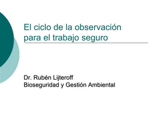 El ciclo de la observación 
para el trabajo seguro 
Dr. Rubén Lijteroff 
Bioseguridad y Gestión Ambiental 
 