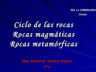 Ciclo de las rocas Rocas magmáticas Rocas metamórficas IES LA CORREDORIA Oviedo Juan Sebastián Aparicio Holguín 2ºA 