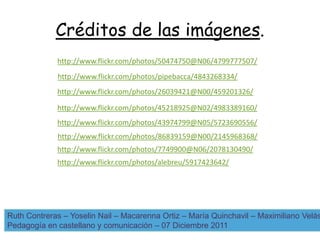 Créditos de las imágenes.
             http://www.flickr.com/photos/50474750@N06/4799777507/
             http://www.flickr.com/photos/pipebacca/4843268334/
             http://www.flickr.com/photos/26039421@N00/459201326/

             http://www.flickr.com/photos/45218925@N02/4983389160/
             http://www.flickr.com/photos/43974799@N05/5723690556/
             http://www.flickr.com/photos/86839159@N00/2145968368/
             http://www.flickr.com/photos/7749900@N06/2078130490/
             http://www.flickr.com/photos/alebreu/5917423642/




Ruth Contreras – Yoselin Nail – Macarenna Ortiz – María Quinchavil – Maximiliano Velás
Pedagogía en castellano y comunicación – 07 Diciembre 2011
 