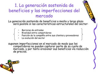 1. La generación sostenida de
beneficios y las imperfecciones del
              mercado
La generación sostenida de beneficios a medio y largo plazo
    será posible si las características estructurales del sector:

       •   Barreras de entradas
       •   Rivalidad entre competidores
       •   Posición de la compañía entre sus clientes y proveedores
       •   La evolución del sector

suponen imperfecciones en el mercado de modo que los
   competidores no puedan capturar parte de su cuota de
   mercado, y por tanto erosionar sus beneficios vía reducción
   de precios.
 