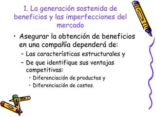 1. La generación sostenida de
beneficios y las imperfecciones del
              mercado
• Asegurar la obtención de beneficios
  en una compañía dependerá de:
  – Las características estructurales y
  – De que identifique sus ventajas
    competitivas:
    • Diferenciación de productos y
    • Diferenciación de costes.
 