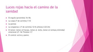 Luces rojas hacia el camino de la
sanidad
 El orgullo (proverbios 16:18)
 La culpa 2ª de corintios 7:10
 La pereza
 La vergüenza ( 2ª de corintios 12:9) (efesios 4:22-24)
 El temor: temor al fracaso, temor al éxito, temor al rechazo,intimidad
emocional (2ª. De Timoteo 1:7
 El control: activo y pasivo
 