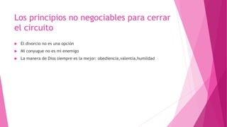 Los principios no negociables para cerrar
el circuito
 El divorcio no es una opción
 Mi conyugue no es mi enemigo
 La manera de Dios siempre es la mejor: obediencia,valentía,humildad
 