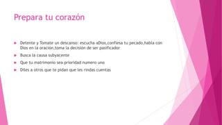 Prepara tu corazón
 Detente y Tomate un descanso: escucha aDios,confiesa tu pecado,habla con
Dios en la oración,toma la decisión de ser pasificador
 Busca la causa subyacente
 Que tu matrimonio sea prioridad numero uno
 Diles a otros que te pidan que les rindas cuentas
 