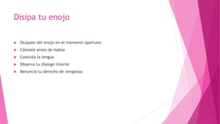 Disipa tu enojo
 Ocúpate del enojo en el momento oportuno
 Cálmate antes de hablar
 Controla la lengua
 Observa tu dialogo interior
 Renuncia tu derecho de venganza
 