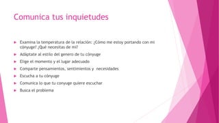 Comunica tus inquietudes
 Examina la temperatura de la relación: ¿Cómo me estoy portando con mi
cónyuge? ¿Qué necesitas de mi?
 Adáptate al estilo del genero de tu cónyuge
 Elige el momento y el lugar adecuado
 Comparte pensamientos, sentimientos y necesidades
 Escucha a tu cónyuge
 Comunica lo que tu conyuge quiere escuchar
 Busca el problema
 