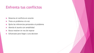 Enfrenta tus conflictos
 Desarma el conflicto en oración
 Trata un problema a la vez
 Quita las referencias personales al problema
 Aborda el asunto con amabilidad
 Busca resolver en vez de reparar
 Esfuerzate para llegar a una decision
 