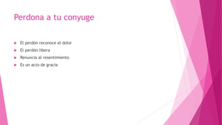 Perdona a tu conyuge
 El perdón reconoce el dolor
 El perdón libera
 Renuncia al resentimiento
 Es un acto de gracia
 