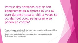 Porque dos personas que se han
comprometido a amarse el uno al
otro durante toda la vida a veces se
olvidan del otro, se ignoran o se
ponen en contra?
Porque somos personas imperfectas que a veces son desconocidas, insensibles,
ásperas, o sencillamente egoístas.
Somos dos personas imperfectas compartiendo el mismo espacio, están
destinadas a tener desacuerdos.
 