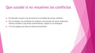 Que sucede si no resuelves los conflictos
 El indicador numero uno de divorcio es el hábito de evitar conflicto
 Con el tiempo, los conflictos sin resolver y las heridas sin sanar endurecen
nuestro corazón y nos llevan resentimiento, apatía o a la amargura
 Y en los esposos nos lleva al divorcio emocional
 