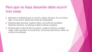 Para que no haya desunión debe ocurrir
tres cosas
 Reconocer la realidad de que tu y el otro ( esposo, hermano, etc.) se causan
dolor el uno al otro. Admite que ambos son responsables
 Necesitas saber que hacer cuando el dolor y los conflictos inevitables.
Necesitan resolverlo. Las ofensas se deben confesar y perdonar
 Necesita poner el plan de Dios en practica cuando el conflicto y el dolor
surgen. Saber que hacer no es suficiente. Las buenas intenciones o hablar con
cariño no es suficiente.
 