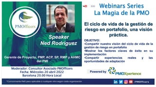 1
PMOfficers all rights reserved 2020-2022
Webinars Series
La Magia de la PMO
Speaker
Ned Rodríguez
Gerente de Proyecto, PMP, ACP, SP, RMP y AHMC
del PMI
El ciclo de vida de la gestión de
riesgo en portafolio, una visión
práctica.
OBJETIVO:
•Compartir nuestra visión del ciclo de vida de la
gestión de riesgo en portafolio
•Mostrar los factores claves de éxito en su
implementación
•Compartir experiencias reales y las
oportunidades de adaptación
Moderador: Consultor Asociado PMOfficers
Fecha: Miércoles 20 abril 2022
Barcelona 20.00 Hora Local
Powered by
 