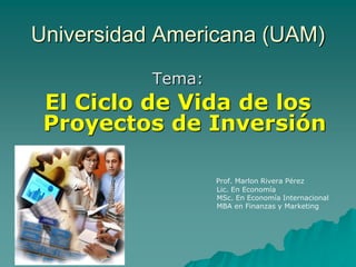 Universidad Americana (UAM) Tema: El Ciclo de Vida de los Proyectos de Inversión 
Prof. Marlon Rivera Pérez 
Lic. En Economía 
MSc. En Economía Internacional 
MBA en Finanzas y Marketing  