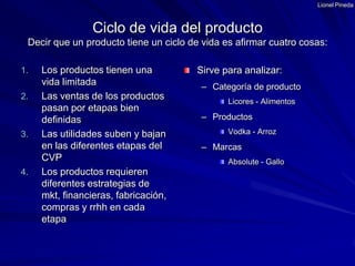 Lionel PinedaLos productos tienen una vida limitadaLas ventas de los productos pasan por etapas bien definidasLas utilidades suben y bajan en las diferentes etapas del CVPLos productos requieren diferentes estrategias de mkt, financieras, fabricación, compras y rrhh en cada etapaSirve para analizar:Categoría de productoLicores - AlimentosProductosVodka - ArrozMarcasAbsolute - GalloCiclo de vida del productoDecir que un producto tiene un ciclo de vida es afirmar cuatro cosas: