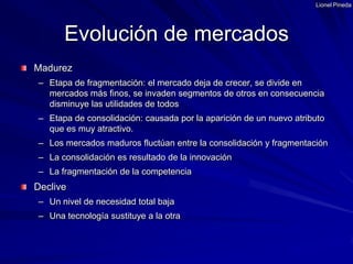 Lionel PinedaMadurezEtapa de fragmentación: el mercado deja de crecer, se divide en mercados más finos, se invaden segmentos de otros en consecuencia disminuye las utilidades de todosEtapa de consolidación: causada por la aparición de un nuevo atributo que es muy atractivo.Los mercados maduros fluctúan entre la consolidación y fragmentaciónLa consolidación es resultado de la innovaciónLa fragmentación de la competenciaDecliveUn nivel de necesidad total bajaUna tecnología sustituye a la otraEvolución de mercados
