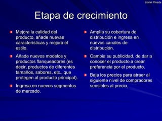 Lionel PinedaMejora la calidad del producto, añade nuevas características y mejora el estilo.Añade nuevos modelos y productos flanqueadores (es decir, productos de diferentes tamaños, sabores, etc., que protegen al producto principal).Ingresa en nuevos segmentos de mercado.Amplía su cobertura de distribución e ingresa en nuevos canales de distribución.Cambia su publicidad, de dar a conocer el producto a crear preferencia por el producto.Baja los precios para atraer al siguiente nivel de compradores sensibles al precio.Etapa de crecimiento