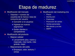 Lionel PinedaModificación del mercadoVolumen = número de usuarios de la marca x tasa de consumo por usuarioConvertir a no usuariosIngresar en nuevos segmentosQuitar clientes a competidoresModificación del productoMejorar calidadLanzamiento plus, nuevo y mejorado, más fuerte, más grande, mejorMejoramiento del estiloEmpaque, color, textura, formasModificación del marketing-mix PrecioDistribuciónPublicidadPromoción de ventasVentas personalesMkt directo y on lineRRPPEtapa de madurez