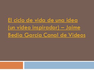 El ciclo de vida de una idea
(un video inspirador) – Jaime
Bedia García Canal de Videos
 