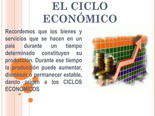 EL CICLO
ECONÓMICO
Recordemos que los bienes y
servicios que se hacen en un
país durante un tiempo
determinado constituyen su
producción. Durante ese tiempo
la producción puede aumentar,
disminuir o permanecer estable,
dando origen a los CICLOS
ECONÓMICOS
 