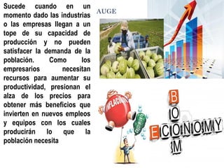 AUGE
Sucede cuando en un
momento dado las industrias
o las empresas llegan a un
tope de su capacidad de
producción y no pueden
satisfacer la demanda de la
población. Como los
empresarios necesitan
recursos para aumentar su
productividad, presionan el
alza de los precios para
obtener más beneficios que
invierten en nuevos empleos
y equipos con los cuales
producirán lo que la
población necesita
 