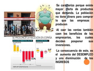 RECESIÓN
•Se caracteriza porque existe
mayor oferta de productos
que demanda. La población
no tiene dinero para comprar
lo que las empresas
producen
•Al caer las ventas también
caen los beneficios de los
empresarios, los cuales
deciden posponer sus
inversiones.
•La consecuencia de esto, es
el aumento del DESEMPLEO
y una disminución de los
INGRESOS
 