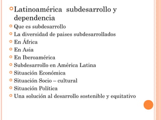 Latinoamérica subdesarrollo y
dependencia
 Que es subdesarrollo
 La diversidad de paises subdesarrollados
 En África
 En Asia
 En Iberoamérica
 Subdesarrollo en América Latina
 Situación Económica
 Situación Socio – cultural
 Situación Política
 Una solución al desarrollo sostenible y equitativo
 