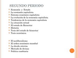 SEGUNDO PERIODO
 Economía y Estado
 La economía capitalista
 Sistema económico capitalista
 La evolución de la economía capitalista
 Tendencias de la economía capitalista
 La situación actual
 El estado de Bienestar
 Historia
 Tesis del estado de bienestar
 Tesis económica
 El neoliberalismo
 El orden económico mundial
 La deuda externa
 Mercado de divisas
 Política cambiaria
 