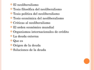  El neoliberalismo
 Tesis filosófica del neoliberalismo
 Tesis política del neoliberalismo
 Tesis económica del neoliberalismo
 Criticas al neoliberalismo
 El orden económico mundial
 Organismos internacionales de crédito
 La deuda externa
 Que es
 Origen de la deuda
 Soluciones de la deuda
 