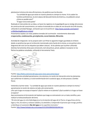 planteamos la lectura de estas afirmaciones y les pedimos que las discutan.
         “La cantidad de agua que existe en nuestro planeta es siempre la misma. Ya la usaban los
         hombres prehistóricos, los de la época del descubrimiento de América, y la población actual.
         ¿Cómo es posible esto?”
         “El agua nunca está quieta”
Realizado el intercambio de sus ideas, se hacen los registros en el papelógrafo que es testigo del proceso
de construcción del conocimiento y se realiza el visionado de un video de una duración de 0.49 minutos,
utilizando la actividad Navegar, animación que se encuentra en http://www.youtube.com/watch?
v=0Sk36xyJSxg&feature=related
Presentamos tarjetas con estas palabras tomadas de la animación recientemente observada:
evaporación, condensación, precipitación, escurrimiento, filtración.

Actividad de integración. Se les propone abrir con Pintar la siguiente imagen guardada en el Diario
desde un pendrive (ya que en la dirección mencionada como fuente de la misma, se encuentran otros
diagramas del ciclo con las etiquetas que deben colocar) . Se les plantea que la pinten utilizando
distintas herramientas (línea para enmarcarlo, tarro de pintura, pincel, paleta) e incorporar en las
flechas las palabras estudiadas, utilizando la herramienta Texto.




Fuente: http://fieltro.net/ciclo-del-agua-para-ninos-para-pintar/agua/
A través de esta actividad aproximamos a los alumnos a la noción de interacción entre los elementos
que conforman el sistema y a la de transformación de la sustancia agua, en este proceso. (Cambio
físico).

Volviendo al primer texto: ”La cantidad de agua que existe en nuestro planeta es siempre la misma,”
aproximamos la noción de sistema cerrado y de conservación.
¿Por qué el agua no escapa al espacio? ¿Qué la retiene en el planeta? ¿Qué sucedería si el agua se fuese
al espacio?
Aquí promovemos la formulación de hipótesis que luego se contrastarán con un texto científico, para
realizar la institucionalización del tema.
“El ciclo del agua (o ciclo hidrológico) es la circulación del agua de la Tierra: el agua fresca de los
lagos y ríos, los mares y océanos salados y la atmósfera. Comprende el proceso que recoge, purifica
y distribuye el suministro fijo del agua en la superficie terrestre,”
Fuente: http://www.biologia.edu.ar/ecologia/CICLOS%20BIOGEOQUIM.htm
 