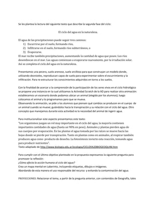 Se les plantea la lectura del siguiente texto que describe la segunda fase del ciclo:

                                    El ciclo del agua en la naturaleza.

El agua de las precipitaciones puede seguir tres caminos:
    1) Escurrirse por el suelo, formando ríos,
    2) Infiltrarse en el suelo, formando ríos subterráneos, o
    3) Evaporarse.
El mar recibe también precipitaciones, aumentando la cantidad de agua que posee. Los ríos
desembocan en el mar. Las aguas comienzan a evaporarse nuevamente, por la irradiación solar.
Así se completa el ciclo del agua en la naturaleza.

Presentamos una pecera, suelo arenoso, suelo arcilloso para que construyan un modelo donde,
utilizando desniveles, reproduzcan capas de suelo para experimentar sobre el escurrimiento y la
infiltración. Para re-estructurar los conocimientos adquiridos en torno a los suelos.

Con la finalidad de acercar a la comprensión de la participación de los seres vivos en el ciclo hidrológico
se propone una instancia en la cual utilizamos la Actividad Scratch de la XO para realizar otra animación:
establecemos un escenario donde podamos ubicar un animal (elegido por los alumnos); luego
colocamos el animal y lo programamos para que se mueva.
Observando la animación, se pide a los alumnos que piensen qué cambios se producen en el cuerpo de
un animal cuando se mueve; guiándolos hacia la transpiración y su relación con el ciclo del agua. Otro
concepto que manejamos durante esta actividad es la necesidad del animal de ingerir agua.

Para institucionalizar este aspecto presentamos este texto:
“Los organismos juegan un rol muy importante en el ciclo del agua, la mayoría contienen
importantes cantidades de agua (hasta un 90% en peso). Animales y plantas pierden agua de
sus cuerpos por evaporación. En las plantas el agua tomada por las raíces se mueve hacia las
hojas donde se pierde por transpiración. Tanto en plantas como en animales, al respirar también
producen agua como producto de desecho. La fotosíntesis invierte esta reacción, tomando agua
para producir nutrientes”.
Texto adaptado de http://www.biologia.edu.ar/ecologia/CICLOS%20BIOGEOQUIM.htm

Para cumplir con el último objetivo planteado en la propuesta expresamos la siguiente pregunta para
promover la reflexión:
¿Cómo afecta la acción humana al ciclo del agua?
Crea un mapa mental en Laberinto, incluyendo etiquetas, dibujos e imágenes.
Abordando de esta manera el uso responsable del recurso y evitando la contaminación del agua.

PROYECCIONES: Relacionar el tema, a partir de la pregunta anterior, con contenidos de Geografía, tales
 