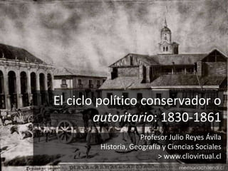 El ciclo político conservador o 
autoritario: 1830-1861 
Profesor Julio Reyes Ávila 
Historia, Geografía y Ciencias Sociales 
> www.cliovirtual.cl 
 