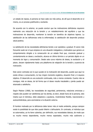 Revisión Nº: 1. Julio de 2009 Maite Descalzo Página 23 de 52
Curso de Formación de Terapeutas Gestalt. El Ciclo de Satisfacción de las Necesidades
un estado de reposo, la persona se hace cada vez más activa, de allí que el desarrollo en sí
mismo, es un proceso gratificante y excitante.
De acuerdo con lo anterior, se puede concluir que las motivaciones deficitarias requieren
realmente una reducción de la tensión y un restablecimiento del equilibrio y que las
motivaciones de desarrollo, mantienen la tensión en beneficio de objetivos lejanos. La
satisfacción de las deficiencias evita la enfermedad; la satisfacción del desarrollo produce
salud positiva.
La satisfacción de las necesidades deficitarias tiende a ser episódica y gradual. El canon más
frecuente suele ser el que empieza en una situación instigadora y motivadora que genera un
comportamiento dirigido a la consecución de un estado final que, creciendo gradual y
constantemente en deseo y excitación, alcanza en último término o un período álgido en un
momento de logro y consumación. Desde esta curva máxima de deseo, la excitación y el
placer, decaen rápidamente hasta una plataforma de relajación de la tensión y ausencia de
motivación.
Este canon contrasta con lo que sucede en la motivación del desarrollo, puesto que aquí no
existe clímax o consumación, no hay ningún momento orgástico, situación final y ni siquiera
objetivo. El desarrollo es una evolución continuada, más o menos constante. Cuanto más se
consigue, más se desea, de tal forma que el deseo resulta inacabable y jamás puede ser
alcanzado o satisfecho.
Según Maslow (1968), las necesidades de seguridad, pertenencia, relaciones amorosas y
respeto sólo pueden ser satisfechas por los demás, es decir, desde fuera de la persona, esto
implica que el individuo, debe adaptarse y ajustarse, mostrándose flexible, reaccionando y
autocambiándose, para acomodarse a la situación externa.
El hombre motivado por la deficiencia debe temer más al medio ambiente, porque siempre
existe la posibilidad de que éste pueda fallarle o defraudarle. En contraste, el individuo que
se autorrealiza, ya ha tiene cubiertas, por definición, sus necesidades básicas, de modo que
es mucho menos dependiente, mucho menos espectador, mucho más autónomo y
 