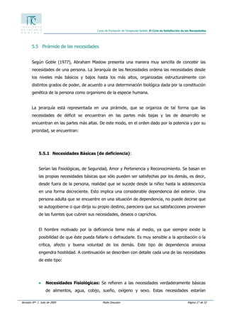 Revisión Nº: 1. Julio de 2009 Maite Descalzo Página 27 de 52
Curso de Formación de Terapeutas Gestalt. El Ciclo de Satisfacción de las Necesidades
5.5 Pirámide de las necesidades
Según Goble (1977), Abraham Maslow presenta una manera muy sencilla de concebir las
necesidades de una persona. La Jerarquía de las Necesidades ordena las necesidades desde
los niveles más básicos y bajos hasta los más altos, organizadas estructuralmente con
distintos grados de poder, de acuerdo a una determinación biológica dada por la constitución
genética de la persona como organismo de la especie humana.
La jerarquía está representada en una pirámide, que se organiza de tal forma que las
necesidades de déficit se encuentran en las partes más bajas y las de desarrollo se
encuentran en las partes más altas. De este modo, en el orden dado por la potencia y por su
prioridad, se encuentran:
5.5.1 Necesidades Básicas (de deficiencia):
Serían las Fisiológicas, de Seguridad, Amor y Pertenencia y Reconocimiento. Se basan en
las propias necesidades básicas que sólo pueden ser satisfechas por los demás, es decir,
desde fuera de la persona, realidad que se sucede desde la niñez hasta la adolescencia
en una forma decreciente. Esto implica una considerable dependencia del exterior. Una
persona adulta que se encuentre en una situación de dependencia, no puede decirse que
se autogobierne o que dirija su propio destino, pareciera que sus satisfacciones provienen
de las fuentes que cubren sus necesidades, deseos o caprichos.
El hombre motivado por la deficiencia teme más al medio, ya que siempre existe la
posibilidad de que éste pueda fallarle o defraudarle. Es muy sensible a la aprobación o la
crítica, afecto y buena voluntad de los demás. Este tipo de dependencia ansiosa
engendra hostilidad. A continuación se describen con detalle cada una de las necesidades
de este tipo:
• Necesidades Fisiológicas: Se refieren a las necesidades verdaderamente básicas
de alimentos, agua, cobijo, sueño, oxígeno y sexo. Estas necesidades estarían
 