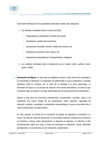 Revisión Nº: 1. Julio de 2009 Maite Descalzo Página 37 de 52
Curso de Formación de Terapeutas Gestalt. El Ciclo de Satisfacción de las Necesidades
Claramente influidas por las capacidades sensoriales existen dos categorías:
a. Los sentidos orientados hacia lo interno del Self:
- Propioceptivos: localización de partes del cuerpo
- Kinestésicos: sentido del movimiento
- Sensaciones viscerales: hambre, latidos del corazón, etc.
- Receptores de presión, dolor, placer, etc.
- Sensaciones producidas por el pensamiento o imágenes
b. Los sentidos orientados hacia la interacción con el medio: visión, audición, tacto,
gusto y olfato
iii. Formación de figura: En esta fase se establece la figura o idea clara de la necesidad y
se concientiza la sensación. El organismo ha diferenciado lo que le pertenece y necesita
satisfacer. Está en contacto con la Zona de la Fantasía o la Zona Intermedia. La
formación de figura es un proceso de elección entre varias alternativas. Se trata de que
la persona elija que quiere y se haga responsable de las consecuencias de esta elección.
Gracias a esta toma de conciencia (comprensión, conocimiento, concepto, juicio...) se
manifiesta una mayor lucidez de las sensaciones, mayor atención, capacidad de
descubrir, nombrar, comprobar y comprender sensorialmente, lo que se vive dentro de sí
mismo produciendo una estimulación.
En este proceso, la función de la conciencia es ayudar al organismo a orientarse y a
actuar. Se trata de toma de conciencia y no de prestar atención, mientras que la primera
es inclusiva e incluye varias percepciones, la segunda es exclusiva. La atención se fija
exclusivamente sobre una cosa, la toma de conciencia es diferente, incluye diferentes
percepciones, no es exclusiva, es ser consciente, simplemente.
 