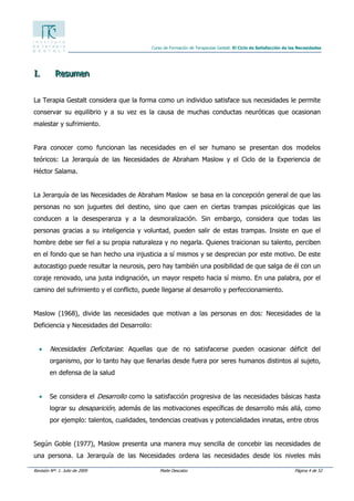 Revisión Nº: 1. Julio de 2009 Maite Descalzo Página 4 de 52
Curso de Formación de Terapeutas Gestalt. El Ciclo de Satisfacción de las Necesidades
III... RRReeesssuuummmeeennn
La Terapia Gestalt considera que la forma como un individuo satisface sus necesidades le permite
conservar su equilibrio y a su vez es la causa de muchas conductas neuróticas que ocasionan
malestar y sufrimiento.
Para conocer como funcionan las necesidades en el ser humano se presentan dos modelos
teóricos: La Jerarquía de las Necesidades de Abraham Maslow y el Ciclo de la Experiencia de
Héctor Salama.
La Jerarquía de las Necesidades de Abraham Maslow se basa en la concepción general de que las
personas no son juguetes del destino, sino que caen en ciertas trampas psicológicas que las
conducen a la desesperanza y a la desmoralización. Sin embargo, considera que todas las
personas gracias a su inteligencia y voluntad, pueden salir de estas trampas. Insiste en que el
hombre debe ser fiel a su propia naturaleza y no negarla. Quienes traicionan su talento, perciben
en el fondo que se han hecho una injusticia a sí mismos y se desprecian por este motivo. De este
autocastigo puede resultar la neurosis, pero hay también una posibilidad de que salga de él con un
coraje renovado, una justa indignación, un mayor respeto hacia sí mismo. En una palabra, por el
camino del sufrimiento y el conflicto, puede llegarse al desarrollo y perfeccionamiento.
Maslow (1968), divide las necesidades que motivan a las personas en dos: Necesidades de la
Deficiencia y Necesidades del Desarrollo:
• Necesidades Deficitarias: Aquellas que de no satisfacerse pueden ocasionar déficit del
organismo, por lo tanto hay que llenarlas desde fuera por seres humanos distintos al sujeto,
en defensa de la salud
• Se considera el Desarrollo como la satisfacción progresiva de las necesidades básicas hasta
lograr su desaparición, además de las motivaciones específicas de desarrollo más allá, como
por ejemplo: talentos, cualidades, tendencias creativas y potencialidades innatas, entre otros
Según Goble (1977), Maslow presenta una manera muy sencilla de concebir las necesidades de
una persona. La Jerarquía de las Necesidades ordena las necesidades desde los niveles más
 