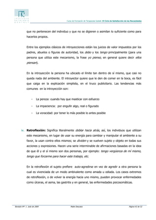 Revisión Nº: 1. Julio de 2009 Maite Descalzo Página 42 de 52
Curso de Formación de Terapeutas Gestalt. El Ciclo de Satisfacción de las Necesidades
que no pertenecen del individuo y que no se digieren o asimilan lo suficiente como para
hacerlos propios.
Entre los ejemplos clásicos de introyecciones están los juicios de valor impuestos por los
padres, abuelos o figuras de autoridad, los debo y los tengo principalmente (para una
persona que utiliza este mecanismo, la frase yo pienso, en general quiere decir ellos
piensan).
En la introyección la persona ha ubicado el límite tan dentro de sí mismo, que casi no
queda nada del ambiente. El introyector quiere que le den de comer en la boca, es fácil
que caiga en la explicación simplista, en el truco publicitario. Las tendencias más
comunes en la introyección son:
- La pereza: cuando hay que masticar con esfuerzo
- La impaciencia: por engullir algo, real o figurado
- La voracidad: por tener lo más posible lo antes posible
iv. Retroflexión: Significa literalmente doblar hacia atrás, así, los individuos que utilizan
este mecanismo, en lugar de usar su energía para cambiar y manipular el ambiente a su
favor, la usan contra ellos mismos; se dividen y se vuelven sujeto y objeto en todas sus
acciones y expresiones. Hacen una serie interminable de afirmaciones basadas en la idea
de que él y el sí mismo son dos personas, por ejemplo: tengo vergüenza de mí mismo,
tengo que forzarme para hacer este trabajo, etc.
En la retroflexión el sujeto prefiere auto-agredirse en vez de agredir a otra persona la
cual es vivenciada de un modo ambivalente como amada u odiada. Los casos extremos
de retroflexión, o de volver la energía hacia uno mismo, pueden provocar enfermedades
como úlceras, el asma, las gastritis y en general, las enfermedades psicosomáticas.
 