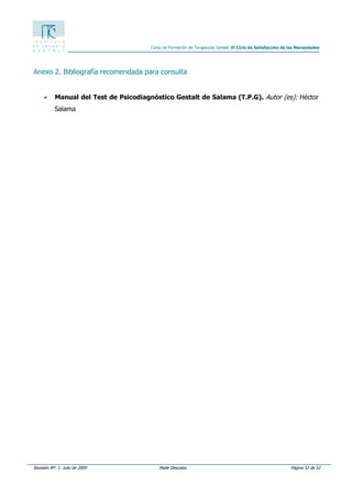 Revisión Nº: 1. Julio de 2009 Maite Descalzo Página 52 de 52
Curso de Formación de Terapeutas Gestalt. El Ciclo de Satisfacción de las Necesidades
Anexo 2. Bibliografía recomendada para consulta
• Manual del Test de Psicodiagnóstico Gestalt de Salama (T.P.G). Autor (es): Héctor
Salama
 