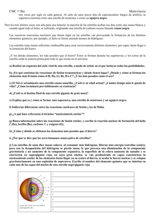 CMC 1º Bto Marta García 
tres veces por siglo en cada galaxia. Al cabo de unos pocos días de espectaculares fuegos de artificio, la supernova termina como una estrella de neutrones o como un agujero negro. 
Pero los tres últimos casos son sólo para una minoría: la mayoría de las estrellas acaban sus días como una enana blanca, y cuando agote todo el helio, se enfriarán, originando una estrella de carbono oscura llamada enana negra. 
Las sucesivas reacciones nucleares que tienen lugar en las estrellas van provocando la formación de los distintos elementos químicos: por ejemplo, el helio se forma uniendo átomos de hidrógeno. 
Las estrellas rojas tienen suficiente combustible para crear sucesivamente distintos elementos, por capas, hasta llegar a la formación del hierro. 
¿Y los demás elementos, los más pesados que el hierro? Éstos se forman durante las supernovas, y los restos de la estrella serán la materia prima para todo lo que existe en el universo. 
a) Realiza un esquema del ciclo vital de una estrella, a modo de árbol, en el que incluyas todas las posibilidades. 
b) ¿En qué consisten las reacciones de fusión termonuclear y dónde tienen lugar? ¿Dónde y cómo se forman los elementos más livianos como el H, He, Li, Be, B o C? ¿Y los más pesados como el oro? 
c) El Sol es actualmente una estrella enana amarilla. ¿Cuál es su edad actual? ¿Cuánto tiempo más le queda de vida? ¿Cómo terminará previsiblemente su existencia? 
d) ¿Cuál es el destino final de una estrella gigante de gran masa? 
e) Explica qué es y cómo se forma: una supernova, una estrella de neutrones y un agujero negro. 
f) Indica las diferencias entre las reacciones nucleares de fusión y las de fisión. 
g) ¿A qué hace referencia el término “nucleosíntesis estelar”? 
g) Busca información sobre las reacciones de fusión estelar, y escribe la reacción nuclear de formación del helio (42He), berilio (Be), carbono © y oxígeno (O). 
h) ¿Cómo y dónde se obtienen los elementos más pesados que el hierro? 
i) ¿Por qué se dice que los seres humanos somos polvo de estrellas? 
j) Las estrellas de unas diez masas solares, al consumir más hidrógeno, liberan más energía (estrellas azules), pero con la desaparición del hidrógeno se pierde masa, lo que provoca una disminución de la componente gravitatoria y un aumento de la componente expansiva, la superficie de la esfera aumenta de tamaño y se convierten en supergigante roja, en cuyo gran núcleo, se van produciendo en capas concéntricas la nucleosíntesis estelar de los elementos hasta llegar en su centro al hierro, se acaba la fuerza nuclear y se colapsa gravitatoriamente en una explosión de supernova. Escribe el nombre del elemento químico que se sintetiza en cada una de las capas del núcleo de esta estrella supergigante roja. 
