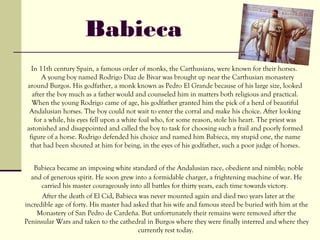 Babieca
  In 11th century Spain, a famous order of monks, the Carthusians, were known for their horses.
      A young boy named Rodrigo Diaz de Bivar was brought up near the Carthusian monastery
around Burgos. His godfather, a monk known as Pedro El Grande because of his large size, looked
  after the boy much as a father would and counseled him in matters both religious and practical.
  When the young Rodrigo came of age, his godfather granted him the pick of a herd of beautiful
 Andalusian horses. The boy could not wait to enter the corral and make his choice. After looking
   for a while, his eyes fell upon a white foal who, for some reason, stole his heart. The priest was
astonished and disappointed and called the boy to task for choosing such a frail and poorly formed
 figure of a horse. Rodrigo defended his choice and named him Babieca, my stupid one, the name
 that had been shouted at him for being, in the eyes of his godfather, such a poor judge of horses.


   Babieca became an imposing white standard of the Andalusian race, obedient and nimble; noble
  and of generous spirit. He soon grew into a formidable charger, a frightening machine of war. He
      carried his master courageously into all battles for thirty years, each time towards victory.
      After the death of El Cid, Babieca was never mounted again and died two years later at the
incredible age of forty. His master had asked that his wife and famous steed be buried with him at the
    Monastery of San Pedro de Cardeña. But unfortunately their remains were removed after the
Peninsular Wars and taken to the cathedral in Burgos where they were finally interred and where they
                                          currently rest today.
 
