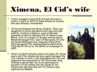 Ximena, El Cid’s wife
   A hero needed a wife and El Cid was married in
    either in 1074 or 1075 to Doña Ximena of Oviedo, 
    who was Alfonso's kinswoman.

    El Cid and Ximena had three children. Their two
    daughters Cristina and María both married high
    nobility; Cristina to Ramiro, Lord of Monzón,
    grandson of García Sánchez III of Navarre and
    María, first to a prince of Aragon and second to
    Ramón Berenguer III, count of Barcelona. El Cid’s
    son Diego Rodríguez was tragically killed while
    fighting against the invading Muslim Almoravids
    from North Africa at the Battle of Consuegra in
    1097.

   After his death Ximena ruled in his place for three
    years until the Almoravids once again besieged the
    city. Unable to hold it, she abandoned the city and
    organised the evacuation of the Christians. King
    Alfonso ordered the city to be destroyed to
    prevent it from falling into the hands of the
    Almoravids and what was left of Valencia was
    captured by Masdali. 
 
