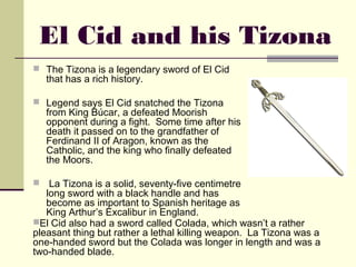 El Cid and his Tizona
 The Tizona is a legendary sword of El Cid
   that has a rich history.

 Legend says El Cid snatched the Tizona
   from King Búcar, a defeated Moorish
   opponent during a fight.  Some time after his
   death it passed on to the grandfather of
   Ferdinand II of Aragon, known as the
   Catholic, and the king who finally defeated
   the Moors.

  La Tizona is a solid, seventy-five centimetre
   long sword with a black handle and has
   become as important to Spanish heritage as
   King Arthur’s Excalibur in England.
El Cid also had a sword called Colada, which wasn’t a rather
pleasant thing but rather a lethal killing weapon.  La Tizona was a
one-handed sword but the Colada was longer in length and was a
two-handed blade.
 
