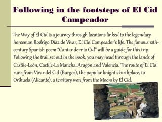 Following in the footsteps of El Cid
            Campeador
The Way of El Cid is a journey through locations linked to the legendary
horseman Rodrigo Díaz de Vivar, El Cid Campeador's life. The famous 12th-
century Spanish poem “Cantar de mio Cid” will be a guide for this trip.
Following the trail set out in the book, you may head through the lands of
Castile-León, Castile-La Mancha, Aragón and Valencia. The route of El Cid
runs from Vivar del Cid (Burgos), the popular knight's birthplace, to
Orihuela (Alicante), a territory won from the Moors by El Cid.
 