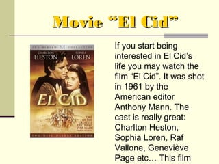 Movie “El Cid”
      If you start being
      interested in El Cid’s
      life you may watch the
      film “El Cid”. It was shot
      in 1961 by the
      American editor
      Anthony Mann. The
      cast is really great:
      Charlton Heston,
      Sophia Loren, Raf
      Vallone, Geneviève
      Page etc… This film
 