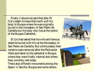 Firstly it should be said that after El
Cid’ s death Ximena fled north with his
body to Burgos where he was originally 
buried in the monastery of San Pedro de
Cardeña but his body now lies at the centre
of the Burgos Cathedral.
   El Cid had asked that his wife and famous
steed be buried with him at the Monastery of
San Pedro de Cardeña. But unfortunately their
remains were removed after the Peninsular
Wars and taken to the cathedral in Burgos
where they were finally interred and where
they currently rest today.
There also different monuments among the
Spain: in Sevilla, Burgos and some others.
 