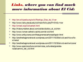 Links, where you can find much
  more information about El Cid:

 http://en.wikipedia.org/wiki/Rodrigo_Diaz_de_Vivar
 http://www.laits.utexas.edu/cid/main/folio.php?f=01r& v=nor
 http://omacl.org/Cid/cantarI.html
 http://historymedren.about.com/od/elcid/a/bio_el_cid.htm
 http://www.roman-catholic-saints.com/el-cid.html
 http://www.artbycrane.com/thesupremewarhorseofspain.html
 http://anotherbagmoretravel.wordpress.com/2011/10/29/el-cid-and-his-wife-
  ximena/
 http://anotherbagmoretravel.wordpress.com/2011/10/30/el-cid-and-la-tizona/
 http://www.spainisculture.com/en/rutas_culturales/grandes-
  rutas/camino_del_cid.html
 