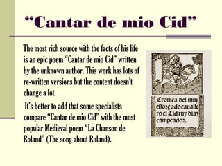 “Cantar de mio Cid”
The most rich source with the facts of his life
is an epic poem “Cantar de mio Cid” written
by the unknown author. This work has lots of
re-written versions but the content doesn’t
change a lot.
 It’s better to add that some specialists
compare “Cantar de mio Cid” with the most
popular Medieval poem “La Chanson de
Roland” (The song about Roland).
 